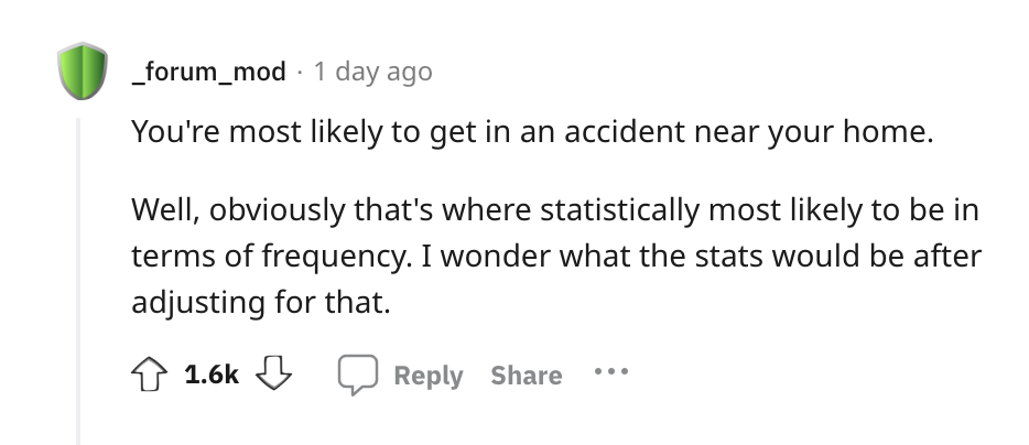 angle - _forum_mod 1 day ago You're most ly to get in an accident near your home. Well, obviously that's where statistically most ly to be in terms of frequency. I wonder what the stats would be after adjusting for that.